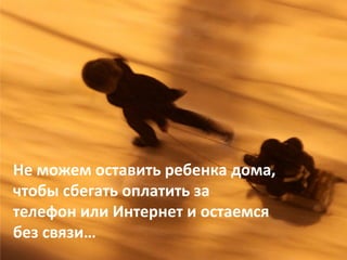 Не можем оставить ребенка дома, 
чтобы сбегать оплатить за 
телефон или Интернет и остаемся 
без связи…
 