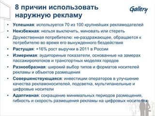 8  причин использовать  наружную рекламу Успешная :  используется 70 из 100 крупнейших рекламодателей Неизбежная :  нельзя выключить, миновать или стереть Дружественная потребителю :  не-раздражающее, обращается к потребителю во время его вынужденного бездействия Растущая :  + 1 6 %  рост выручки в 2011 в России Измеримая :   аудиториные показатели, основанные на замерах пассажиропотоков и транспортных моделях городов Разнообразная :  широкий выбор типов и форматов носителей рекламы и объектов размещения Совершенствующаяся : инвестиции операторов в улучшение качества рекламоносителей, подсветка, мультипанельные и  цифровые носители Адаптивная :  сокращение минимальных периодов размещения, гибкость и скорость размещения рекламы на цифровых носителях 