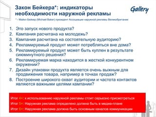 Закон Бейкера*: индикаторы необходимости наружной рекламы Это запуск нового продукта ? Кампания расчитана на молодежь ? Кампания расчитана на состоятельную аудиторию ? Рекламируемый продукт может потребляться вне дома ? Рекламируемый продукт может быть куплен в результате сиюминутного решения ? Рекламируемая марка находится в жесткой конкурентном окружении ? Дизайн упаковки продукта является очень выжным для продвижения товара, например в точках продаж ? Построение широкого охват аудитории и частота контактов являются важными целями кампании ?   Итог  4+ : к использованию наружной рекламы стоит серьезно присмотреться Итог  5+ : Наружная реклама определено должна быть в медиа-плане Итог  6+ : Наружная реклама должна быть основным каналов коммуникации * - Майкл Бейкер ( Michael Baker)  президент Ассоциации наружной рекламы Великобритании 