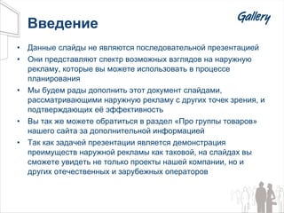 Введение Данные слайды не являются последовательной презентацией Они представляют спектр возможных взглядов на наружную рекламу, которые вы можете использовать в процессе планирования Мы будем рады дополнить этот документ слайдами, рассматривающими наружную рекламу с других точек зрения, и подтверждающих её эффективность Вы так же можете обратиться в раздел «Про группы товаров» нашего сайта за дополнительной информацией Так как задачей презентации является демонстрация преимуществ наружной рекламы как таковой, на слайдах вы сможете увидеть не только проекты нашей компании, но и других отечественных и зарубежных операторов 