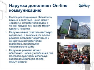 Наружка дополняет  On-line  коммуникацию On-line  реклама может обеспечить призыв к действию, но не может «достать» потребителя рядом с точкой продаж так, как это может сделать наружка Наружка может охватить массовую аудиторию, в то время как  on-line  реклама позволяет обратиться к конкретным потребителям (например, посетителям тематического сайта) Наружная реклама может обеспечить новизну сообщения для массовой аудитории используя сценарии мобильной  on-line  коммуникации  