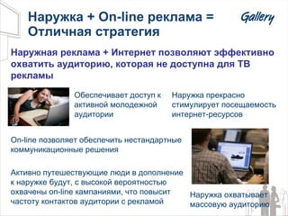 Наружка +  On-line  реклама = Отличная стратегия Наружка прекрасно стимулирует посещаемость интернет-ресурсов Наружная реклама + Интернет позволяют эффективно охватить аудиторию, которая не доступна для ТВ рекламы On-line  позволяет обеспечить нестандартные коммуникационные решения Обеспечивает доступ к активной молодежной аудитории Наружка охватывает массовую аудиторию Активно путешествующие люди в дополнение к наружке будут, с высокой вероятностью охвачены  on-line  кампаниями, что повысит частоту контактов аудитории с рекламой 