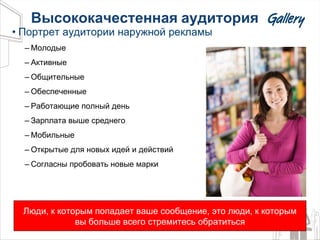 Высококачестенная   аудитория Портрет аудитории наружной рекламы Молодые Активные Общительные Обеспеченные Работающие полный день Зарплата выше среднего Мобильные Открытые для новых идей и действий Согласны пробовать новые марки Люди, к которым попадает ваше сообщение, это люди, к которым вы больше всего стремитесь обратиться 