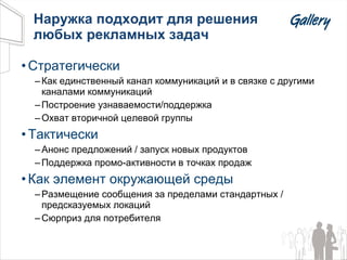 Наружка подходит для решения любых рекламных задач Стратегически Как единственный канал коммуникаций и в связке с другими каналами коммуникаций Построение узнаваемости/поддержка Охват вторичной целевой группы Тактически Анонс предложений / запуск новых продуктов Поддержка промо-активности в точках продаж Как элемент окружающей среды Размещение сообщения за пределами стандартных / предсказуемых локаций Сюрприз для потребителя 