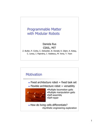 Programmable Matter
     with Modular Robots

                        Daniela Rus
                        CSAIL, MIT
Z. Butler, P. Corke, C. Detweiler, B. Donald, K. Gilpin, K. Kotay,
     C. Levey, I. Paprotny, I. Vasilescu, M. Vona, Y. Yoon




    Motivation

          Fixed architecture robot = fixed task set
          Flexible architecture robot = versatility
                              •Multiple locomotion gaits
                              •Multiple manipulation gaits
                              •Self-assembly
                              •Self-repair


          How do living cells differentiate?
                        •Synthetic engineering exploration




                                                                     1
 