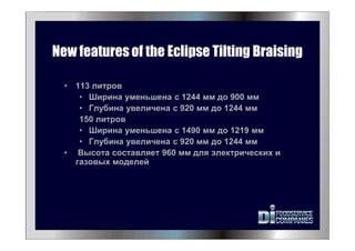 New features of the Eclipse Tilting Braising
• 113 литров
• Ширина уменьшена с 1244 мм до 900 мм
• Глубина увеличена с 920 мм до 1244 мм
150 литров
• Ширина уменьшена с 1490 мм до 1219 мм
• Глубина увеличена с 920 мм до 1244 мм
• Высота составляет 960 мм для электрических и
газовых моделей
 