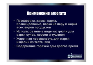 Применение агрегата
• Пассировка, жарка, варка,
бланширование, варка на пару и жарка
всех видов продуктов
• Использование в виде кастрюли для
варки супов, соусов и тушения
• Жарочная поверхность для жарки
изделий из теста, яиц
• Содержание горячей еды долгое время
 