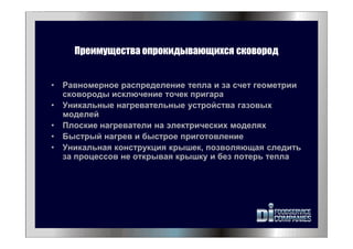 Преимущества опрокидывающихся сковород
• Равномерное распределение тепла и за счет геометрии
сковороды исключение точек пригара
• Уникальные нагревательные устройства газовых
моделей
• Плоские нагреватели на электрических моделях
• Быстрый нагрев и быстрое приготовление
• Уникальная конструкция крышек, позволяющая следить
за процессов не открывая крышку и без потерь тепла
 