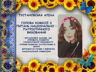 ТУСТАНОВСЬКА АЛІНА
ГОЛОВА КОМІСІЇ З
ПИТАНЬ НАЦІОНАЛЬНО –
ПАТРІОТИЧНОГО
ВИХОВАННЯ
- ОРГАНІЗОВУЄ ЗАХОДИ, ЩО
СПРИЯЮТЬ РОЗВИТКУ
НАЦІОНАЛЬНОЇ СВІДОМОСТІ
- СПРИЯЄ РОЗВИТКУ ПАТРІОТИЗМУ В
ШКОЛІ
- ДОПОМАГАЄ УЧНЯМ У ВИВЧЕННІ
НАЦІОНАЛЬНОЇ СИМВОЛІКИ
 