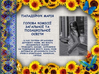 ПАЛАДІЙЧУК МАРІЯ
ГОЛОВА КОМІСІЇ
ЗАГАЛЬНОЇ ТА
ПОЗАШКІЛЬНОЇ
ОСВІТИ
- В РАЗІ ПОТРЕБИ ОРГАНІЗОВУЄ
ДОПОМОГУ УЧНЯМ, ЯКІ МАЮТЬ
НЕЗАДОВІЛЬНІ ОЦІНКИ
- ПРОВОДИТЬ ЗАХОДИ, НАПРАВЛЕНІ
НА ПІДВИЩЕННЯ ЯКОСТІ ЗНАНЬ УЧНІВ
- ДОПОМАГАЄ ОРГАНІЗУВАТИ УЧАСТЬ
УЧНІВ В ОЛІМПІАДАХ, КОНКУРСАХ,
ГУРТКАХ
 