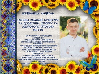 ШТЕФАНІЦА АНДРІАН
ГОЛОВА КОМІСІЇ КУЛЬТУРИ
ТА ДОЗВІЛЛЯ, СПОРТУ ТА
ЗДОРОВОГО СПОСОБУ
ЖИТТЯ
- ОРГАНІЗОВУЄ ТА ПРОВОДИТЬ
ЗАХОДИ РУС
- НАДАЄ ДОПОМОГУ ВЧИТЕЛЯМ В
ОРГАНІЗАЦІЇ ЗАХОДІВ СПОРТИВНОГО
НАПРЯМКУ
- ОРГАНІЗОВУЄ ПРОВЕДЕННЯ СПОРТИВНИХ
ЗАХОДІВ І ЗМАГАНЬ, ТУРНІРІВ
- ПРОПАГУЄ ЗДОРОВИЙ СПОСІБ ЖИТТЯ
- ОРГАНІЗОВУЄ ТА ПРОВОДИТЬ
ЗАХОДИ РУС
- НАДАЄ ДОПОМОГУ ВЧИТЕЛЯМ В
ОРГАНІЗАЦІЇ ЗАХОДІВ РІЗНОГО ТИПУ
- ОРГАНІЗОВУЄ ДОЗВІЛЛЯ ЧЕРЕЗ КОЛЕКТИВНІ
ТВОРЧІ СПРАВИ
- ПРОПАГУЄ КУЛЬТУРНЕ ДОЗВІЛЛЯ УЧНІВ
 