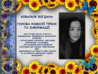 КОВАЛЮК БОГДАНА
ГОЛОВА КОМІСІЇ ПРЕСИ
ТА ІНФОРМАЦІЇ
- МАЄ ПРАВО БРАТИ УЧАСТЬ В
ХУДОЖНЬОМУ ОФОРМЛЕННІ ШКІЛЬНОГО
ІНТЕР’ЄРУ
- ОРГАНІЗОВУЄ КОНКУРСИ, ВИСТАВКИ
МАЛЮНКІВ, СТІННІВОК
- ОРГАНІЗОВУЄ ВИГОТОВЛЕННЯ
СТІННІВОК ДО РІЗНИХ ТЕМАТИЧНИХ
СВЯТ
- ВІДПОВІДАЄ ЗА РОБОТУ ПРЕС-ЦЕНТРУ
ТА ЗА ВИПУСК ШКІЛЬНОЇ ГАЗЕТИ
“МАНДАРИН”
 