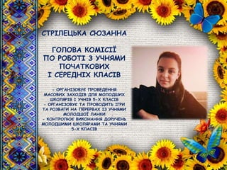 СТРІЛЕЦЬКА СЮЗАННА
ГОЛОВА КОМІСІЇ
ПО РОБОТІ З УЧНЯМИ
ПОЧАТКОВИХ
І СЕРЕДНІХ КЛАСІВ
- ОРГАНІЗОВУЄ ПРОВЕДЕННЯ
МАСОВИХ ЗАХОДІВ ДЛЯ МОЛОДШИХ
ШКОЛЯРІВ І УЧНІВ 5-Х КЛАСІВ
- ОРГАНІЗОВУЄ ТА ПРОВОДИТЬ ІГРИ
ТА РОЗВАГИ НА ПЕРЕРВАХ ІЗ УЧНЯМИ
МОЛОДШОЇ ЛАНКИ
- КОНТРОЛЮЄ ВИКОНАННЯ ДОРУЧЕНЬ
МОЛОДШИМИ ШКОЛЯРАМИ ТА УЧНЯМИ
5-Х КЛАСІВ
 