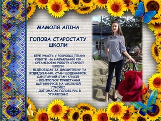 МАМОЛЯ АЛІНА
ГОЛОВА СТАРОСТАТУ
ШКОЛИ
- БЕРЕ УЧАСТЬ У РОЗРОБЦІ ПЛАНУ
РОБОТИ НА НАВЧАЛЬНИЙ РІК
- ОРГАНІЗОВУЄ РОБОТУ СТАРОСТ
ШКОЛИ
- ВІДПОВІДАЄ ЗА ДИСЦИПЛІНУ ТА
ВІДВІДУВАННЯ, СТАН ЩОДЕННИКІВ,
САНІТАРНИЙ СТАН КЛАСІВ
- КОНТРОЛЮЄ ПРИВІТАННЯ
ІМЕНИННИКІВ НА ШКІЛЬНІЙ
ЛІНІЙЦІ
- ДОПОМАГАЄ ГОЛОВІ РУС В
УПРАВЛІННІ
 