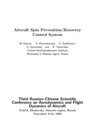 Aircraft Spin Prevention/Recovery
Control System
M. Goman, A. Khramtsovsky, V. Soukhanov,
V. Syrovatsky and K. Tatarnikov
Central Aerohydrodynamic Institute
Zhukovsky-3, Moscow region, Russia
Third Russian–Chinese Scientiﬁc
Conference on Aerodynamics and Flight
Dynamics of Aircraft
TsAGI, Zhukovsky, Moscow region, Russia
November 9-12, 1993
 