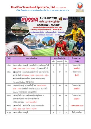 Real Fan Travel and Sports Co., Ltd. L.C. 11/07740
บริษัท เรียลแฟน ทราเวล แอนด์ สปอร์ต จากัด โทร 02 408 9896-7, 081850 9739
วันที่ รายการท่องเที่ยว อาหารในแต่ละมื้อ โรงแรม 4ดาว
รัสเซียเช้า กลางวัน เย็น
5 July D1 สนามบินสุวรรณภูมิ –มอสโคว์ –สนามบินมอสโคว์
BKK – DME 1010– 1555 TG 947 - เนินเขาสแปร์โรว์
X X O โรงแรม (N1)
มอสโคว์
6 July D2 มอสโคว์ - ออกเดินทางสู่เมืองนีซนี่ โดย สายการบิน
S7เที่ยวบินที่ S7Airlines 3 DME –GOJ 0915 – 1030 -
ชมการแข่งขันฟุตบอลโลก 2018ณ สนาม Nizhny
Novgorod Stadium (M57) 17.00
O O O โรงแรม (N2)
นีซนี่
7 July D3 ออกเดินทางสู่ กรุงมอสโคว์ โดย 704 H(Strizh)
1100 - 1443 - มอสโคว์ - ล่องเรือ Radisson Blu แม่น้า
Moskva ชมบรรยากาศ เมืองมอสโคว์
O O O โรงแรม (N3)
มอสโคว์
8 July D4 มอสโคว์ - พระราชวังเคลมลิน - จัตุรัสแดง -
วิหารเซนต์บาซิล - มหาวิหารเซนต์ซาเวีย –
IZMAILOVSKY - ชมโชว์ละครสัตว์
O O O โรงแรม (N4)
มอสโคว์
9 July D5 มอสโคว์ – สถานีรถไฟ Metro - ถนนอารบัต –
DME - BKK 1825 - 0730+1 TG 975
O O X THAI AIRWAYS
10 July D6 สนามบินสุวรรณภูมิ X X X ถึงประเทศไทย
 