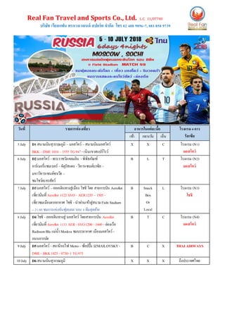Real Fan Travel and Sports Co., Ltd. L.C. 11/07740
บริษัท เรียลแฟน ทราเวล แอนด์ สปอร์ต จากัด โทร 02 408 9896-7, 081850 9739
วันที่ รายการท่องเที่ยว อาหารในแต่ละมื้อ โรงแรม4ดาว
รัสเซียเช้า กลางวัน เย็น
5July D1สนามบินสุวรรณภูมิ – มอสโคว์ –สนามบินมอสโคว์
BKK –DME 1010 –1555 TG947 -เนินเขาสแปร์โรว์
X X C โรงแรม (N1)
มอสโคว์
6July D2มอสโคว์ -พระราชวังเคลมลิน -พิพิธภัณฑ์
อาร์เมอรี่แชมเบอร์ -จัตุรัสแดง -วิหารเซนต์บาซิล -
มหาวิหารเซนต์ซาเวีย –
ชมโชว์ละครสัตว์
B L T โรงแรม (N2)
มอสโคว์
7July D3มอสโคว์ –ออกเดินทางสู่เมือง โชชิ โดย สายการบิน Aeroflot
เที่ยวบินที่Aeroflot 1122 SVO– AER1235 –1505 -
เที่ยวชมเมืองตากอากาศ โชชิ -นาท่านเข้าสู่สนามFisht Stadium
–21.00 ชมการแข่งขันฟุตบอล รอบ 8ทีมสุดท้าย
B Snack
Box
Or
Local
L โรงแรม (N3)
โชชิ
8July D4โชชิ -ออกเดินทางสู่ มอสโคว์ โดยสายการบิน Aeroflot
เที่ยวบินที่Aeroflot 1133 AER- SVO1200 -1440 -ล่องเรือ
RadissonBlu แม่น้าMoskva ชมบรรยากาศ เมืองมอสโคว์ -
ถนนอารบัต
B T C โรงแรม (N4)
มอสโคว์
9July D5มอสโคว์ -สถานีรถไฟ Metro–ช้อปปิ้ง IZMAILOVSKY-
DME- BKK 1825 -0730+1 TG975
B C X THAI AIRWAYS
10July D6สนามบินสุวรรณภูมิ X X X ถึงประเทศไทย
 