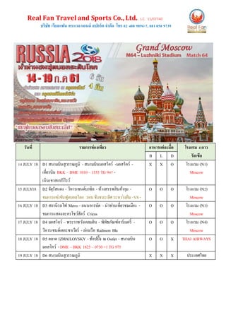 Real Fan Travel and Sports Co., Ltd. L.C. 11/07740
บริษัท เรียลแฟน ทราเวล แอนด์ สปอร์ต จากัด โทร 02 408 9896-7, 081850 9739
วันที่ รายการท่องเที่ยว อาหารแต่ละมื้อ โรงแรม 4ดาว
รัสเซียB L D
14 JULY 18 D1 สนามบินสุวรรณภูมิ - สนามบินมอสโคว์ -มอสโคว์ -
เที่ยวบิน BKK – DME 1010 – 1555 TG 947 -
เนินเขาสแปร์โรว์
X X O โรงแรม (N1)
Moscow
15 JULY18 D2 จัตุรัสแดง - วิหารเซนต์บาซิล - ห้างสรรพสินค้ากุม -
ชมการแข่งขันฟุตบอลโลก รอบ ชิงชนะเลิศระหว่างทีม -VS -
O O O โรงแรม (N2)
Moscow
16 JULY 18 D3 สถานีรถไฟ Metro - ถนนอารบัต –นาท่านเที่ยวชมเมือง -
ชมการแสดงละครโชว์สัตว์ Cricus
O O O โรงแรม (N3)
Moscow
17 JULY 18 D4 มอสโคว์ – พระราชวังเคลมลิน - พิพิธภัณฑ์อาร์เมอรี่ –
วิหารเซนต์เดอะซาเวียร์ - ล่องเรือ Radisson Blu
O O O โรงแรม (N4)
Moscow
18 JULY 18 D5 ตลาด IZMAILOVSKY - ช้อปปิ้ง ณ Outlet - สนามบิน
มอสโคว์ - DME –BKK 1825 – 0730+1 TG 975
O O X THAI AIRWAYS
19 JULY 18 D6 สนามบินสุวรรณภูมิ X X X ประเทศไทย
 