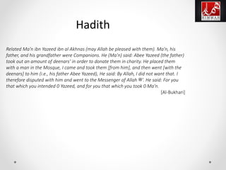 Hadith
Related Ma'n ibn Yazeed ibn al Akhnas (may Allah be pleased with them). Ma'n, his
father, and his grandfather were Companions. He (Ma'n) said: Abee Yazeed (the father)
took out an amount of deenars' in order to donate them in charity. He placed them
with a man in the Mosque, I came and took them [from him], and then went [with the
deenars] to him (i.e., his father Abee Yazeed), He said: By Allah, I did not want that. I
therefore disputed with him and went to the Messenger of Allah ‫.'ﷺ‬ He said: For you
that which you intended 0 Yazeed, and for you that which you took 0 Ma'n.
[Al-Bukhari]
 