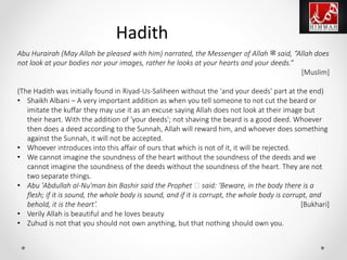 Abu Hurairah (May Allah be pleased with him) narrated, the Messenger of Allah ‫ﷺ‬ said, “Allah does
not look at your bodies nor your images, rather he looks at your hearts and your deeds.”
[Muslim]
(The Hadith was initially found in Riyad-Us-Saliheen without the 'and your deeds' part at the end)
• Shaikh Albani – A very important addition as when you tell someone to not cut the beard or
imitate the kuffar they may use it as an excuse saying Allah does not look at their image but
their heart. With the addition of 'your deeds'; not shaving the beard is a good deed. Whoever
then does a deed according to the Sunnah, Allah will reward him, and whoever does something
against the Sunnah, it will not be accepted.
• Whoever introduces into this affair of ours that which is not of it, it will be rejected.
• We cannot imagine the soundness of the heart without the soundness of the deeds and we
cannot imagine the soundness of the deeds without the soundness of the heart. They are not
two separate things.
• Abu 'Abdullah al-Nu'man bin Bashir said the Prophet ‫ﷺ‬ said: ‘Beware, in the body there is a
flesh; if it is sound, the whole body is sound, and if it is corrupt, the whole body is corrupt, and
behold, it is the heart’. [Bukhari]
• Verily Allah is beautiful and he loves beauty
• Zuhud is not that you should not own anything, but that nothing should own you.
Hadith
 
