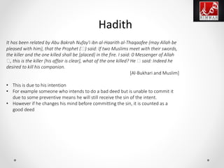 It has been related by Abu Bakrah Nufay'i ibn al-Haarith al-Thaqaafee (may Allah be
pleased with him), that the Prophet (‫)ﷺ‬ said: If two Muslims meet with their swords,
the killer and the one killed shall be [placed] in the fire. I said: 0 Messenger of Allah
‫,ﷺ‬ this is the killer [his affair is clear], what of the one killed? He ‫ﷺ‬ said: Indeed he
desired to kill his companion.
[Al-Bukhari and Muslim]
• This is due to his intention
• For example someone who intends to do a bad deed but is unable to commit it
due to some preventive means he will still receive the sin of the intent.
• However if he changes his mind before committing the sin, it is counted as a
good deed
Hadith
 