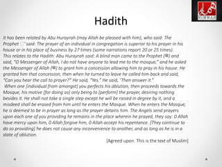 It has been related by Abu Hurayrah (may Allah be pleased with him), who said: The
Prophet ‫'ﷺ‬ said: The prayer of an individual in congregation is superior to his prayer in his
house or in his place of business by 27 times (some narrations report 20 or 25 times).
This relates to the Hadith: Abu Hurayrah said: A blind man came to the Prophet (‫)ﷺ‬ and
said, “O Messenger of Allah, I do not have anyone to lead me to the mosque,” and he asked
the Messenger of Allah (‫)ﷺ‬ to grant him a concession allowing him to pray in his house. He
granted him that concession, then when he turned to leave he called him back and said,
“Can you hear the call to prayer?” He said, “Yes.” He said, ‘Then answer it.”
When one [individual from amongst] you perfects his ablution, then proceeds towards the
Mosque, his motive [for doing so] only being to [perform] the prayer, desiring nothing
besides it. He shall not take a single step except he will be raised in degree by it, and a
misdeed shall be erased from him until he enters the Mosque. When he enters the Mosque,
he is deemed to be in prayer as long as the prayer detains him. The Angels send prayers
upon each one of you providing he remains in the place wherein he prayed, they say: 0 Allah
have mercy upon him, 0 Allah forgive him, 0 Allah accept his repentance. [They continue to
do so providing] he does not cause any inconvenience to another, and as long as he is in a
state of ablution.
[Agreed upon. This is the text of Muslim]
Hadith
 