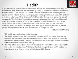 It has been related by Abu 'Abbaas 'Abdullah ibn 'Abbaas ibn 'Abdul Muttalib (may Allah be
pleased with them both) from the Messenger of Allah (‫,)ﷺ‬ concerning that which he narrated
from his Lord the Most Blessed, the Exalted, who said: Indeed Allah has written righteous
actions and evil actions. Then he (‫)ﷺ‬ clarified [each category]: Whosoever resolved to perform
a righteous action and did not do so, Allah the Blessed, the Exalted, shall record it as a single
good deed. If [the individual] resolved to perform a [righteous action], and then did so, Allah
shall record it as ten good deeds up to seven hundred, multiplied many times more, If [the
individual] resolved to perform an evil action and did not execute it (if it is a change of
intention), Allah shall record it as a single good deed. If [the individual] resolved to perform
[an evil action] and executed it, Allah shall record it as a single bad deed.
[Al-Bukhari and Muslim]
• This hadith is a manifestation of Allah’s mercy
• The Hadith beginning could be interpreted in two ways; the first one that they could be
written in the preserved tablet (Al-Lawh-ul Mahfudh) – Allah says “Indeed, all things We
created with predestination.” [54:49] “And everything, small and big is written (in Al-Lawh-
ul Mahfudh already beforehand)” [54:53]
• The other is that it is written in the book of deeds of the servant that will be presented for
him on the day of Judgement. And Allah will write that depending on Allah’s wisdom and
depending on what He sees fit due to His Justice and His Bounty
Hadith
 