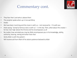 • They fear their Lord who is above them
• The prophet spoke when up in Isra wal Miraj
• Arabic
• We have been marching and the moon is with us – not necessarily – I’m with you
• Arab saying: ‘Suhayl (a famous star) is with us’ – in the sky. Then, what about the creator –
he has risen high above the throne and he encompasses us all
• No matter how secluded you may be Allah encompasses you in his knowledge, ability,
authority, hearing, seeing and other than that
• Verily Allah is with the patient -
• Will receive aid from Allah till he attains patience beloved to Allah
Commentary cont.
 