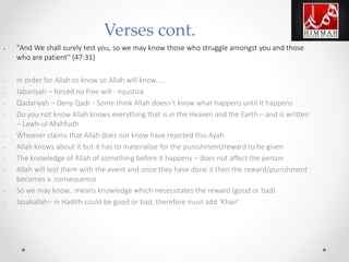 • "And We shall surely test you, so we may know those who struggle amongst you and those
who are patient'' (47:31)
• In order for Allah to know so Allah will know.....
• Jabariyah – forced no free will - injustice
• Qadariyah – Deny Qadr - Some think Allah doesn’t know what happens until it happens
• Do you not know Allah knows everything that is in the Heaven and the Earth – and is written
– Lawh-ul-Mahfudh
• Whoever claims that Allah does not know have rejected this Ayah
• Allah knows about it but it has to materialise for the punishment/reward to be given
• The knowledge of Allah of something before it happens – does not affect the person
• Allah will test them with the event and once they have done it then the reward/punishment
becomes a consequence
• So we may know.. means knowledge which necessitates the reward (good or bad)
• Jazakallah– in Hadith could be good or bad, therefore must add ‘Khair’
Verses cont.
 