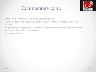 ● Some - What is intended is knowledge becomes apparent
● The knowledge of Allah regarding it before it occurs is different to that of after it has
occurred
● If a person says I’m going to do it tomorrow – you know their intention. Then once he has
done it you have a different knowledge
● Two ways of ‘Ulama
Commentary cont.
 
