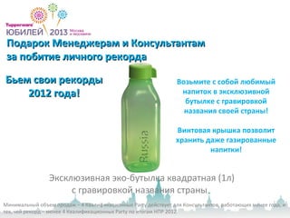 Подарок Менеджерам и КонсультантамПодарок Менеджерам и Консультантам
за побитие личного рекордаза побитие личного рекорда
Эксклюзивная эко-бутылка квадратная (1л)
с гравировкой названия страны
Бьем свои рекордыБьем свои рекорды
2012 года!2012 года!
Минимальный объем продаж – 4 Квалификационные Party действует для Консультантов, работающих менее года, и
тех, чей рекорд – менее 4 Квалификационных Party по итогам НПР 2012.
Возьмите с собой любимый
напиток в эксклюзивной
бутылке с гравировкой
названия своей страны!
Винтовая крышка позволит
хранить даже газированные
напитки!
 