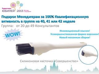 Подарок Менеджерам за 100% КвалификационнуюПодарок Менеджерам за 100% Квалификационную
активность в группе на 40, 41 или 42 неделеактивность в группе на 40, 41 или 42 неделе
Группа: от 20 до 49 Консультантов
Силиконовая кисточка «Совершенство»
Инновационный язычок!
Усовершенствованная форма ворсинок!
Новый механизм сборки!
 