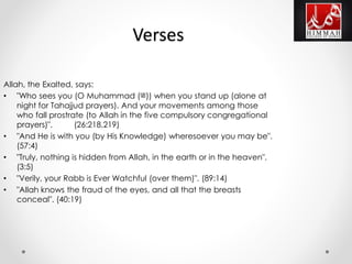 Allah, the Exalted, says:
• "Who sees you (O Muhammad ())ﷺ when you stand up (alone at
night for Tahajjud prayers). And your movements among those
who fall prostrate (to Allah in the five compulsory congregational
prayers)". (26:218,219)
• "And He is with you (by His Knowledge) wheresoever you may be".
(57:4)
• "Truly, nothing is hidden from Allah, in the earth or in the heaven".
(3:5)
• "Verily, your Rabb is Ever Watchful (over them)". (89:14)
• "Allah knows the fraud of the eyes, and all that the breasts
conceal". (40:19)
Verses