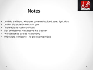 • And He is with you wherever you may be; land, seas, light, dark
• And in any situation he is with you
• This entails his vast encompass
• Not physically as He is above the creation
• We cannot be outside His authority
• Impossible to imagine – no pre-existing image
Notes