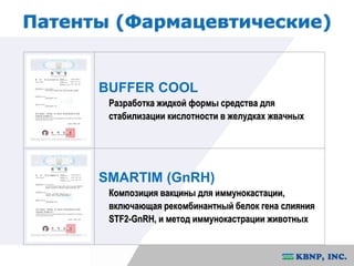 Патенты (Фармацевтические) 
BUFFER COOL 
Разработка жидкой формы средства для 
стабилизации кислотности в желудках жвачных 
SMARTIM (GnRH) 
Композиция вакцины для иммунокастации, 
включающая рекомбинантный белок гена слияния 
STF2-GnRH, и метод иммунокастрации животных 
 