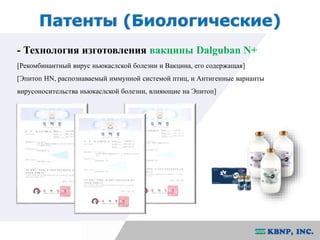 Патенты (Биологические) 
- Технология изготовления вакцины Dalguban N+ 
[Рекомбинантный вирус ньюкаслской болезни и Вакцина, его содержащая] 
[Эпитоп HN, распознаваемый иммунной системой птиц, и Антигенные варианты 
вирусоносительства ньюкаслской болезни, влияющие на Эпитоп] 
 
