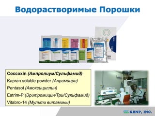 Водорастворимые Порошки 
Coccoxin (Ампролиум/Сульфамид) 
Kapran soluble powder (Апрамицин) 
Pentasol (Амоксициллин) 
Estrim-P (Эритромицин/Три/Сульфамид) 
Vitabro-14 (Мульти витамины) 
 