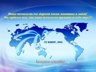 Новые технологии для здоровой жизни животных и людей! 
Мы гордимся тем, что наши технологии признаны во всём мире!!! 
Большое спасибо! 
41 41 
kbnpexport@kbnp.co.kr / www.kbnp.net 
