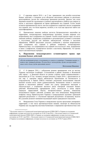 10
11. С середины апреля 2014 г. до 2 тыс. гражданских лиц погибло вследствие
боевых действий, в основном из-за обстрелов населенных районов из различных
артиллерийских систем без соблюдения принципов различия. Десятки лиц стали
жертвами казней без надлежащего судебного рассмотрения и убийств или умерли от
пыток и жестокого обращения во время пребывания под стражей. Сотни людей
остаются пропавшими без вести: они или содержатся в секретных местах содержания
под стражей, или, что более вероятно, погибли, и их тела еще предстоит найти или
идентифицировать.
12. Произвольное лишение свободы достигло беспрецедентных масштабов на
территориях, контролируемых вооруженными группами; создана широкая сеть
непризнанных мест содержания под стражей. Тысячи людей прошли через эти места
лишения свободы, подвергаясь содержанию в нечеловеческих условиях в сочетании
с отсутствием доступа для внешних наблюдателей, пытками и жестоким
обращением. УВКПЧ продолжает получать сообщения о наличии непризнанных
мест содержания под стражей в районах конфликта, контролируемых
Правительством, где содержащиеся под стражей инкоммуникадо лица, задержанные
в связи с конфликтом, подвергаются пыткам и жестокому обращению, что органы
власти систематически отрицают.
A. Нарушения международного гуманитарного права при
ведении боевых действий
13. С 16 февраля 2016 г. соблюдение режима прекращения огня на востоке
Украины постепенно ослабевает. Столкновения в районе Авдеевки и Ясиноватой
(оба города – в Донецкой области по разные стороны линии соприкосновения с
населением по 35 тыс. человек), которые начались в марте 2016 г., продолжаются до
сих пор. С середины апреля наблюдатели Организации по безопасности и
сотрудничеству в Европе (ОБСЕ) отмечают увеличения использования тяжелой
военной техники возле линии соприкосновения. Размещение танков и зенитного
оружия в населенных районах9
ставит под угрозу гражданское население и
свидетельствует о сохранении высокого риска повторной эскалации боевых
действий. Возобновление «прекращения огня», достигнутое в конце апреля
(накануне православной Пасхи), воспрепятствовало резкому повышения
интенсивности боевых действий, оставаясь при этом ненадежным. Вооруженный
конфликт между Правительством Украины и вооруженными группами «Донецкой
народной республики» и «Луганской народной республики» по-прежнему ведется
без уделения должного внимания надлежащей защите гражданского населения.
14. Вооруженные Силы Украины и вооруженные группы продолжают минировать
территорию, в том числе противопехотными минами, несмотря на обязательства
Украины как государства-участника Конвенции о запрещении противопехотных мин
9
Последние новости от Специальной мониторинговой миссии (СММ) ОБСЕ в Украине на основании
информации, которая поступила по состоянию на 19:30 15 мая 2016 г.; Последние новости от Специальной
мониторинговой миссии (СММ) ОБСЕ в Украине на основании информации, которая поступила по
состоянию на 19:30 1 мая 2016 г.; Последние новости от Специальной мониторинговой миссии (СММ) ОБСЕ
в Украине на основании информации, которая поступила по состоянию на 19:30 27 апреля 2016 г.
«Когда наступает вечер, я съеживаюсь и сажусь в коридоре. Слышится шорох, а
потом звук летящей ракеты. Я молю Бога: пожалуйста, пусть она пролетит
мимо моего дома, пусть пролетит мимо».
Жительница Макеевки
 