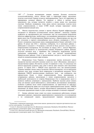 11
1997 г.10
. Согласно вызывающим доверие оценкам, большое количество
сельскохозяйственных земель, обочин дорог и территорий вокруг населенных
пунктов в восточной Украине остаются заминированными. Часто эти территории не
маркированы должным образом. Это приводит к гибели и увечьям среди
гражданских лиц, которые пытаются подойти к своим домам или земельным
участкам. Наиболее подвержены этому риску жители населенных пунктов возле
линии соприкосновения, а также 23 000 людей, которые пересекают линию
соприкосновения каждый день.
15. Многие водоочистные станции и прочие объекты базовой инфраструктуры
пострадали от обстрелов густонаселенных жилых районов11
, поскольку стороны
конфликта не предпринимали всех возможных мер для недопущения разрушения
объектов инфраструктуры, необходимых для выживания гражданского населения во
время своих атак. В контролируемом Правительством с. Красногоровка уже два года
нет отопления и горячего водоснабжения после обстрела газопровода в 2014 г.
Ремонт газопровода невозможен ввиду непрекращающихся боевых действий в этом
районе. В начале мая 2016 г. появились сообщения, что в некоторых районах г.
Дебальцево и соседнего г. Углегорска у жителей не было доступа к воде в связи с
повреждениями водопровода. По состоянию на апрель 2016 г. жители Марьинки,
куда вода поставляется из водоочистной станции Петровского района Донецка,
получали питьевую воду с перебоями. Как сообщается, вооруженные группы
умышленно ограничивают доступ к воде для жителей контролируемых
Правительством районов. Отказ в предоставлении доступа к чистой воде лишает
людей их основополагающих прав человека.
16. Вооруженные Силы Украины и вооруженные группы используют жилое
имущество местных жителей в военных целях (см. пункт «Жилищные, земельные и
имущественные права»). Во многих случаях это приводит к тому, что владельцы или
жители вынуждены оставлять свои дома и иногда даже покидать свои населенные
пункты. 22 апреля 2016 г. УВКПЧ стало свидетелем того, как военнослужащие
Украины занимают жилые дома в Луганском. Жители жаловались, что их вынуждали
покидать свои дома, которые были повреждены и разграблены военными. После
обращения УВКПЧ военнослужащие освободили дома – как сообщается, они
переместились ближе к линии соприкосновения. Люди, проживающие в
оспариваемых районах, прилегающих к линии соприкосновения, находятся в
наибольшей досягаемости со стороны Вооруженных Сил и вооруженных групп и
являются наиболее уязвимыми к принуждению. Наиболее высокие риски захвата
дома для военных целей наблюдаются у домохозяйств, возглавляемых женщинами,
особенно в районах возле линии соприкосновения, где практически не действует
принцип верховенства права или отсутствуют правоохранительные органы. УВКПЧ
напоминает об общей защите, которая обеспечивается гражданскому населению и
отдельным гражданским лицам от угроз, которые возникают из военных операций12
.
17. Боевые действия также ставят под угрозу медицинских работников, которые
эвакуируют раненых, учреждения здравоохранения и журналистов, из-за неуважения
к их специальной защите, предусмотренной нормами международного
10
Конвенция о запрещении применения, накопления запасов, производства и передачи противопехотных мин
и об их уничтожении, 18 сентября 1997 г.
11
Статья 15, Дополнительный протокол II к Женевским конвенциям; Henckaerts, Doswald-Beck, Обычное
международное гуманитарное право, Том I, Правило 54.
12
Статья 13(1), Дополнительный протокол II к Женевским конвенциям; Henckaerts, Doswald-Beck, Обычное
международное гуманитарное право, Том I, Правило 22.
 