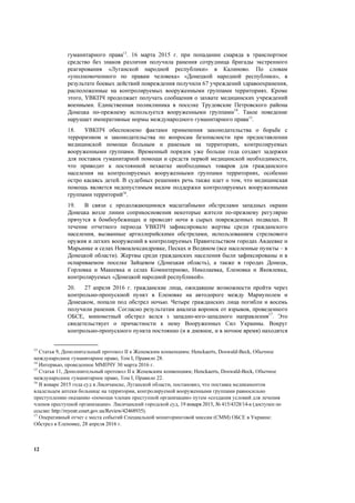12
гуманитарного права13
. 16 марта 2015 г. при попадании снаряда в транспортное
средство без знаков различия получила ранения сотрудница бригады экстренного
реагирования «Луганской народной республики» в Калиново. По словам
«уполномоченного по правам человека» «Донецкой народной республики», в
результате боевых действий повреждения получили 67 учреждений здравоохранения,
расположенные на контролируемых вооруженными группами территориях. Кроме
этого, УВКПЧ продолжает получать сообщения о захвате медицинских учреждений
военными. Единственная поликлиника в поселке Трудовские Петровского района
Донецка по-прежнему используется вооруженными группами14
. Такое поведение
нарушает императивные нормы международного гуманитарного права15
.
18. УВКПЧ обеспокоено фактами применения законодательства о борьбе с
терроризмом и законодательства по вопросам безопасности при предоставлении
медицинской помощи больным и раненым на территориях, контролируемых
вооруженными группами. Временный порядок уже больше года создает задержки
для поставок гуманитарной помощи и средств первой медицинской необходимости,
что приводит к постоянной нехватке необходимых товаров для гражданского
населения на контролируемых вооруженными группами территориях, особенно
остро касаясь детей. В судебных решениях речь также идет о том, что медицинская
помощь является недопустимым видом поддержки контролируемых вооруженными
группами территорий16
.
19. В связи с продолжающимися масштабными обстрелами западных окраин
Донецка возле линии соприкосновения некоторые жители по-прежнему регулярно
прячутся в бомбоубежищах и проводят ночи в сырых поврежденных подвалах. В
течение отчетного периода УВКПЧ зафиксировало жертвы среди гражданского
населения, вызванные артиллерийскими обстрелами, использованием стрелкового
оружия и легких вооружений в контролируемых Правительством городах Авдеевке и
Марьинке и селах Новоалександровке, Песках и Водяном (все населенные пункты – в
Донецкой области). Жертвы среди гражданских населения были зафиксированы и в
оспариваемом поселке Зайцевом (Донецкая область), а также в городах Донецк,
Горловка и Макеевка и селах Коминтерново, Николаевка, Еленовка и Яковлевка,
контролируемых «Донецкой народной республикой».
20. 27 апреля 2016 г. гражданские лица, ожидавшие возможности пройти через
контрольно-пропускной пункт в Еленовке на автодороге между Мариуполем и
Донецком, попали под обстрел ночью. Четыре гражданских лица погибли и восемь
получили ранения. Согласно результатам анализа воронок от взрывов, проведенного
ОБСЕ, минометный обстрел велся з западно-юго-западного направления17
. Это
свидетельствует о причастности к нему Вооруженных Сил Украины. Вокруг
контрольно-пропускного пункта постоянно (и в дневное, и в ночное время) находятся
13
Статья 9, Дополнительный протокол II к Женевским конвенциям; Henckaerts, Doswald-Beck, Обычное
международное гуманитарное право, Том I, Правило 28.
14
Интервью, проведенное ММПЧУ 30 марта 2016 г.
15
Статья 11, Дополнительный протокол II к Женевским конвенциям; Henckaerts, Doswald-Beck, Обычное
международное гуманитарное право, Том I, Правило 22.
16
В январе 2015 года суд в Лисичанске, Луганской области, постановил, что поставка медикаментов
владельцем аптеки больнице на территории, контролируемой вооруженными группами равносильно
преступлению оказанию «помощи членам преступной организации» путем «создания условий для лечения
членов преступной организации». Лисичанский городской суд, 19 января 2015, № 415/4328/14-к (доступен по
ссылке: http://reyestr.court.gov.ua/Review/42468935).
17
Оперативный отчет с места событий Специальной мониторинговой миссии (СММ) ОБСЕ в Украине:
Обстрел в Еленовке, 28 апреля 2016 г.
 