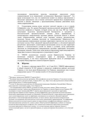 13
пассажирские транспортные средства, ожидающие пересечения линии
соприкосновения из-за ограничений, установленных Временным порядком18
. Это
яркая иллюстрация того, как эти ограничения влияют на свободу передвижения и
вынуждают гражданских лиц в течение длительного времени быть подверженными
насилию и рискам, связанным с продолжающимися боевыми действиями возле
линии соприкосновения.
21. Гуманитарная помощь редко достигает жителей городов и сел в «серой»
(«буферной») зоне. По данным Всемирной продовольственной программы (ВПП)19
,
вследствие конфликта в Украине, который длится уже два года, 300 тыс. человек
испытывают недостаток продовольственной безопасности и нуждаются в
безотлагательной продовольственной помощи. Люди, проживающие в
контролируемых вооруженными группами районах Луганской области и вблизи
линии соприкосновения, наиболее остро ощущают нехватку продовольствия,
поскольку больше половины населения на подконтрольных Правительству и
контролируемых вооруженными группами территориях утратили все или почти все
источники дохода. Отказ «Донецкой народной республики» и «Луганской народной
республики» предоставить гуманитарным организациям доступ на свои территории
приводит к недостаточности усилий по защите в условиях, когда гражданское
население на контролируемых вооруженными группами территориях испытывает
чрезмерные лишения. Такой отказ также является нарушением норм международного
права прав человека и международного гуманитарного права20
.
22. УВКПЧ положительно отмечает усилия Правительства Украины по
включению вопросов гуманитарного права в программы подготовки
военнослужащих, в том числе посредством проведения около 25 семинаров при
поддержке Международного комитета Красного Креста.
B. Жертвы
23. За период с середины апреля 2014 г. по 15 мая 2016 г. УВКПЧ зафиксировало
в общей сложности 30 903 жертвы в затронутых конфликтом районах восточной
Украины, в том числе среди Вооруженных Сил Украины, гражданских лиц и членов
вооруженных групп: 9 371 человек погиб и 21 532 получили ранения21
.
18
Интервью, проведенное ММПЧУ 27 апреля 2016 г.
19
Всемирная продовольственная программа. «Из-за конфликта на востоке Украины 1,5 миллиона человек
испытывают нехватку продовольствия», 4 апреля 2016 г. (см.: https://www.wfp.org/news/news-release/conflict-
eastern-ukraine-leaves-15-million-people-hungry).
20
Статья 18, Дополнительный протокол II к Женевским конвенциям; Henckaerts, Doswald-Beck, Обычное
международное гуманитарное право, Том I, Правило 55.
21
Это консервативная оценка УВКПЧ, сделанная на основе доступных данных. Общее количество
пострадавших включает: жертвы среди Вооруженных сил Украины по данным Правительства Украины; 298
пассажиров и членов экипажа рейса МН-17; жертвы среди гражданского населения на территориях,
контролируемых Правительством Украины, согласно информации, предоставленной местными властями и
областными управлениями внутренних дел Донецкой и Луганской областей; а также жертвы среди гражданских
лиц и членов вооруженных групп на территориях, находящихся под контролем «Донецкой народной
республики» и «Луганской народной республики», согласно данным, предоставляемым вооруженными
группами, так называемой «местной властью» и местными учреждениями здравоохранения. Эта информация
является неполной из-за недоступности данных по определенным географическим районам и данных за
некоторые временные промежутки, а также в связи с общей нехваткой информации, особенно по вопросам
количества жертв вооруженного конфликта. Рост показателей человеческих жертв между различными
отчетными периодами не обязательно означает, что соответствующие жертвы появились именно в
соответствующий период: они могли произойти раньше, но задокументированы были именно в этот отчетный
период.
 