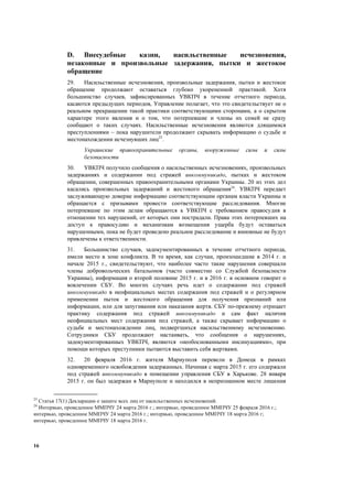 16
D. Внесудебные казни, насильственные исчезновения,
незаконные и произвольные задержания, пытки и жестокое
обращение
29. Насильственные исчезновения, произвольные задержания, пытки и жестокое
обращение продолжают оставаться глубоко укорененной практикой. Хотя
большинство случаев, зафиксированных УВКПЧ в течение отчетного периода,
касаются предыдущих периодов, Управление полагает, что это свидетельствует не о
реальном прекращении такой практики соответствующими сторонами, а о скрытом
характере этого явления и о том, что потерпевшие и члены их семей не сразу
сообщают о таких случаях. Насильственные исчезновения являются длящимися
преступлениями – пока нарушители продолжают скрывать информацию о судьбе и
местонахождении исчезнувших лиц23
.
Украинские правоохранительные органы, вооруженные силы и силы
безопасности
30. УВКПЧ получило сообщения о насильственных исчезновениях, произвольных
задержаниях и содержании под стражей инкоммуникадо, пытках и жестоком
обращении, совершенных правоохранительными органами Украины. 20 из этих дел
касались произвольных задержаний и жестокого обращения24
. УВКПЧ передает
заслуживающую доверие информацию соответствующим органам власти Украины и
обращается с призывами провести соответствующие расследования. Многие
потерпевшие по этим делам обращаются к УВКПЧ с требованием правосудия в
отношении тех нарушений, от которых они пострадали. Права этих потерпевших на
доступ к правосудию и механизмам возмещения ущерба будут оставаться
нарушенными, пока не будет проведено реальное расследование и виновные не будут
привлечены к ответственности.
31. Большинство случаев, задокументированных в течение отчетного периода,
имели место в зоне конфликта. В то время, как случаи, произошедшие в 2014 г. и
начале 2015 г., свидетельствуют, что наиболее часто такие нарушения совершали
члены добровольческих батальонов (часто совместно со Службой безопасности
Украины), информация о второй половине 2015 г. и в 2016 г. в основном говорит о
вовлечении СБУ. Во многих случаях речь идет о содержании под стражей
инкоммуникадо в неофициальных местах содержания под стражей и о регулярном
применении пыток и жестокого обращения для получения признаний или
информации, или для запугивания или наказания жертв. СБУ по-прежнему отрицает
практику содержания под стражей инкоммуникадо и сам факт наличия
неофициальных мест содержания под стражей, а также скрывает информацию о
судьбе и местонахождении лиц, подвергшихся насильственному исчезновению.
Сотрудники СБУ продолжают настаивать, что сообщения о нарушениях,
задокументированных УВКПЧ, являются «необоснованными инсинуациями», при
помощи которых преступники пытаются выставить себя жертвами.
32. 20 февраля 2016 г. жителя Мариуполя перевели в Донецк в рамках
одновременного освобождения задержанных. Начиная с марта 2015 г. его содержали
под стражей инкоммуникадо в помещении управления СБУ в Харькове. 28 января
2015 г. он был задержан в Мариуполе и находился в непризнанном месте лишения
23
Статья 17(1) Декларации о защите всех лиц от насильственных исчезновений.
24
Интервью, проведенное ММПЧУ 24 марта 2016 г.; интервью, проведенное ММПЧУ 25 февраля 2016 г.;
интервью, проведенное ММПЧУ 24 марта 2016 г.; интервью, проведенное ММПЧУ 18 марта 2016 г;
интервью, проведенное ММПЧУ 18 марта 2016 г.
 