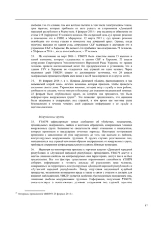 17
свободы. По его словам, там его жестоко пытали, в том числе электрическом током,
трое мужчин, которые требовали от него указать на сторонников «Донецкой
народной республики» в Мариуполе. 8 февраля 2015 г. ему выдвинули обвинение по
статье 258 (терроризм) Уголовного кодекса. На следующий день суд принял решение
о помещении его в СИЗО в Мариуполе. 12 марта 2015 г. суд принял решение
освободить его из-под стражи и поместить под домашний арест. Однако, когда
мужчина выходил из здания суда, сотрудники СБУ задержали и доставили его в
управление СБУ в Харькове. На момент его прибытия там содержались 72 человека,
а 20 февраля 2016 г., когда его освободили, – 17 человек.
33. По состоянию на март 2016 г. УВКПЧ были известны имена 15 мужчин и
одной женщины, которые содержались в здании СБУ в Харькове. 20 апреля
сотрудники Секретариата Уполномоченного Верховной Рады Украины по правам
человека провели инспекционный визит без предупреждения и установили, что в
здании СБУ в Харькове не содержится под стражей ни один человек. Через
несколько дней УВКПЧ узнало из достоверного источника, что 20 апреля
задержанным приказали собрать свои вещи и на 24 часа перевели их в другое место.
34. 18 февраля 2016 г. в с. Жованка Донецкой области, расположенном в так
называемой «серой зоне», исчезла женщина, которая приехала, чтобы проверить
состояние своего дома. Украинские военные, которые несут службу в этом районе,
сообщили ее соседям, что ее отвезли в больницу для оказания медицинской помощи.
22 февраля было опубликовано видео, на котором она признается, что была
информатором вооруженных групп25
. Это позволяет предположить, что женщина
была задержана и содержалась под стражей, в том время как местные силы
безопасности в течение четырех дней скрывали информацию о ее судьбе и
местонахождении.
Вооруженные группы
35. УВКПЧ зафиксировало новые сообщения об убийствах, похищениях,
произвольных задержаниях, пытках и жестоком обращении, совершенных членами
вооруженных групп. Большинство свидетельств имеет отношение к инцидентам,
которые произошли в предыдущие отчетные периоды. Некоторые потерпевшие
временили с заявлениями об этих нарушениях до того, как выехали из районов,
контролируемых вооруженными группами. В других случаях родственники лиц,
находившихся под стражей или иным образом пострадавших от вооруженных групп,
требовали сохранения конфиденциальности в связи с боязнью возмездия.
36. Несмотря на многократные призывы к «органам власти» «Донецкой народной
республики» и «Луганской народной республики» предоставить УВКПЧ доступ к
местам лишения свободы на контролируемых ими территориях, доступ так и не был
предоставлен. Все эти факторы существенно ограничивают способность УВКПЧ
собирать информацию и готовить доклады об ущемлениях прав человека,
совершаемых на территориях, контролируемых «Донецкой народной республикой» и
«Луганской народной республикой». Ввиду отсутствия надлежащей судебной
процедуры, механизмов возмещения вреда а также в связи с отказом в доступе для
внешних наблюдателей, УВКПЧ остается особенно обеспокоенным положением лиц,
лишенных свободы вооруженными группами. Информация, полученная УВКПЧ,
свидетельствует о ненадлежащих условиях содержания под стражей, практике
25
Интервью, проведенное ММПЧУ 25 февраля 2016 г.
 