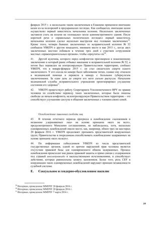 19
феврале 2015 г. к нескольким таким заключенным в Енакиево применяли имитацию
казни из-за подозрений в проукраинских взглядах. Как сообщается, имитацию казни
осуществлял первый заместитель начальника колонии. Нескольких заключенных
заставили стать на колени на «площадке» возле административного здания. После
короткой речи о «правильных политических взглядах» первый заместитель
начальника колонии сделал несколько выстрелов над головами заключенных29
.
Кроме этого, четверо бывших заключенных из исправительной колонии № 52
сообщили УВКПЧ о другом инциденте, имевшем место в мае 2015 г., когда двух
заключенных жестоко избивали в течение трех дней с участием сотрудников
местных «правоохранительных органов», чтобы «проучить» их30
.
41. Другой мужчина, которого перед конфликтом приговорили к пожизненному
заключению и который ранее отбывал наказание в исправительной колонии № 52, а
потом был переведен на контролируемую Правительством территорию, сообщил
УВКПЧ, что в январе-феврале 2015 г. он стал свидетелем смерти одного
заключенного. У его соседа по камере было заболевание почек, однако ему отказали
в медицинской помощи и перевели в камеру с больными туберкулезом
заключенными. За один день до смерти его ноги сильно распухли. Начальник
медицинской службы исправительного учреждения проигнорировал ухудшение
состояния его здоровья31
.
42. УВКПЧ приветствует работу Секретариата Уполномоченного ВРУ по правам
человека по содействию переводу таких заключенных, которые были лишены
свободы до начала конфликта, на контролируемую Правительством территорию – это
способствует улучшению доступа и общения заключенных с членами своих семей.
Освобождение лишенных свободы лиц
43. В течение отчетного периода прогресса в освобождении «заложников и
незаконно удерживаемых лиц» на основе принципа «всех на всех»,
предусмотренного Минскими соглашениями, не наблюдалось, хотя, несколько
одновременных освобождений имели место, как, например, обмен трех на шестерых
20 февраля 2016 г. УВКПЧ продолжает призывать представителей вооруженных
групп, Правительства и посредников способствовать освобождению задержанных на
основе принципа «всех на всех».
44. По информации собеседников УВКПЧ из числа представителей
госудрственных органов, одной из причин нарушений прав человека является
отсутствие правовой базы для одновременного обмена задержанных. Процесс
освобождения происходит вне рамок правовой защиты и прямо связан с содержанием
под стражей инкоммуникадо и насильственными исчезновениями, и способствует
действиям, которые равносильны захвату заложников. Более того, роль СБУ в
координации таких одновременных освобождений нарушает принцип независимости
судебной системы.
E. Сексуальное и гендерно-обусловленное насилие
29
Интервью, проведенное ММПЧУ 20 февраля 2016 г.
30
Интервью, проведенное ММПЧУ 20 февраля 2016 г.
31
Интервью, проведенное ММПЧУ 7 марта 2016 г.
 