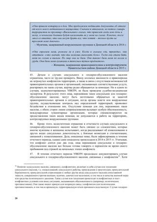 20
45. Детали о случаях сексуального и гендерно-обусловленного насилия
ограничена, часто ее трудно проверить. Ввиду коллапса законности и правопорядка
на затронутых конфликтом территориях, а также в связи с отсутствием возможностей
правоохранительных органов и организаций, оказывающих соответствующие услуги,
реагировать на такие случаи, жертвы редко обращаются за помощью. Ни в одном из
случаев, задокументированных УВКПЧ, не была проведена судебно-медицинская
экспертиза. В результате этого лица, пережившие такое сексуальное или гендерно-
обусловленное насилие, могут быть неготовыми обращаться за защитой
правоохранительных органов в ситуации, когда органы власти или вооруженные
группы, осуществляющие контроль над определенной территорией, проявляют
бездействие в отношении них. Отсутствие помощи для лиц, переживших такое
насилие, с обеих сторон линии соприкосновения вызывает особую обеспокоенность;
международные гуманитарные организации, которые специализируются на
предоставлении таких видов помощи, не допускаются к работе на территориях,
контролируемых вооруженными группами.
46. Кроме этого, недостаточное отражение в отчетности случаев сексуального и
гендерно-обусловленного насилия может быть связано со сложностями, которые
многие мужчины и женщины испытывают, когда рассказывают об изнасиловании и
других видах сексуальных домогательств, с боязнью возмездия и стигматизации,
связанной с изнасилованием. Дела, описанные ниже, были зафиксированы в течение
отчетного периода, однако сами инциденты происходили в 2014 и 2015 гг. Учитывая,
что конфликт длится уже два года, лица пережившие сексуальное и гендерно-
обусловленное насилие все больше готовы говорить о пережитом во время своего
пребывания под стражей на начальных этапах конфликта.
47. В течение отчетного периода УВКПЧ продолжало документировать случаи
сексуального и гендерно-обусловленного насилия, связанные с конфликтом32
. Хотя
32
Понятие «сексуальное насилие, связанное с конфликтом», включает в себя случаи или тенденции
сексуального насилия, т.е. изнасилований, сексуального рабства, принуждения к проституции, принудительной
беременности, принудительной стерилизации и любые другие виды сексуального насилия сопоставимой
тяжести, совершенного против женщин, мужчин, девочек или мальчиков, в том числе в качестве военной меры
или средства политического давления. Такие случаи или тенденции происходят в конфликтных и пост-
конфликтных условиях или иных ситуациях, вызывающих обеспокоенность (например, политическое
противостояние). Они также имеют прямую или непрямую связь с конфликтом или политическим
противостоянием, в том числе временную, территориальную и/или причинно-следственную. Случаи гендерно
«Они привели нотариуса в дом. Мне предложили подписать документы об отказе
от всего моего недвижимого имущества. Сначала я отказался, но потом главарь
террористов по прозвищу «Васильевич» сказал, что привезет сюда мою дочь и
жену, и чеченские боевики будут насиловать их у меня на глазах. Конечно, после
этого я ответил, что они могут брать все, что хотят – только пусть не
трогают моих девочек».
- Мужчина, задержанный вооруженными группами в Донецкой области в 2014 г.
«Они спросили меня, рожала ли я уже. Когда я сказала «да, трижды», они
ответили: «это значит, что ты можешь выносить боль». Тогда они стали бить
меня по голове и вискам. По лицу они не били. Они также били меня по ногам и
груди. Они били меня кулаками и тяжелым тупым предметом».
- Женщина, задержанная правоохранителями в контролируемом
Правительством районе Донецкой области в 2015 г.
 