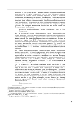 21
некоторые из этих случаев связаны с общим беззаконием, большинство сообщений
свидетельствует, что угрозы изнасилования и прочих видов сексуального насилия
используются в качестве метода жестокого обращения и пыток в контексте
произвольных задержаний или незаконного содержания под стражей в отношении
как женщин, так и мужчин. Также было отмечено, что угрозы сексуального насилия,
нанесения травм, убийства или помещения под стражу родственниц женского пола
часто используются в качестве средства принуждения содержащихся под стражей
мужчин к признанию своей вины, отказу от имущества или совершению других
действий; эти требования выдвигаются нарушителями как четкое условие их
безопасности или освобождения.
Украинские правоохранительные органы, вооруженные силы и силы
безопасности
48. В большинстве случаев, зафиксированных УВКПЧ, правоохранительные
органы применяли угрозы сексуального насилия в отношении лиц, задержанных по
обвинению в терроризме, наряду с другими видами пыток и жестокого обращения во
время допросов. Два задокументированных инцидента произошли в Авдеевке и
поблизости в апреле и мае 2015 г. Задержанному мужского пола, к которому
применяли пытки и вынудили признать свою причастность к вооруженным группам
на камеру, впоследствии угрожали сексуальным насилием: ему сказали, его
пристегнут наручниками и изнасилует гомосексуальный мужчина33
. Двух женщин из
его семьи в возрасте 18 и 41 год пытали и неоднократно угрожали им сексуальным
насилием.
49. Другие зафиксированные случаи, как представляется, связаны с присутствием
военного контингента в густонаселенных районах, как, к примеру, в городах вдоль
линии соприкосновения, а также с общей атмосферой безнаказанности. Мужчина с
инвалидностью вследствие психического заболевания стал жертвой жестокого
обращения, изнасилования и других видов сексуального насилия, совершенных 8-10
членами батальонов «Азов» и «Донбас» в августе-сентябре 2014 г. После этого
состояние здоровья потерпевшего ухудшилось, и его госпитализировали в
психиатрическую больницу34
.
50. 17 октября 2015 г. в Каланчаке Херсонской области два солдата из 92-ой
бригады в состоянии алкогольного опьянения совершили нападение на супружескую
пару. В результате этого у женщины была сломана рука. 5 декабря 2015 г.
посягательство на ее имущество совершили члены батальона «Айдар» в состоянии
опьянения (некоторые из них были вооружены), которые, как сообщается, принимали
участие в «гражданской блокаде» Крыма35
. 18 декабря те же нарушители напали на
эту женщину на улице, преследовали и били ее, говоря «нецензурные слова
сексуального характера». Сотрудники правоохранительных органов не предприняли
никаких действий, и, по словам потерпевшей, боялись защитить ее, опасаясь
разозлить нарушителей36
. Данный случай сейчас расследуется Прокуратурой
Херсонской области.
Вооруженные группы
обусловленного насилия в более широком контексте, которые не имеют отношения к конфликтной ситуации,
находятся за рамками этого доклада.
33
Интервью, проведенное ММПЧУ 2 марта 2016 г.
34
Интервью, проведенное ММПЧУ 2 февраля 2016 г.
35
См. двенадцатый доклад УВКПЧ о ситуации с правами человека в Украине, который охватывает период с 16
августа по 15 ноября 2015 г., сс. 29-30.
36
Интервью, проведенное ММПЧУ 22-28 февраля 2016 г.
 