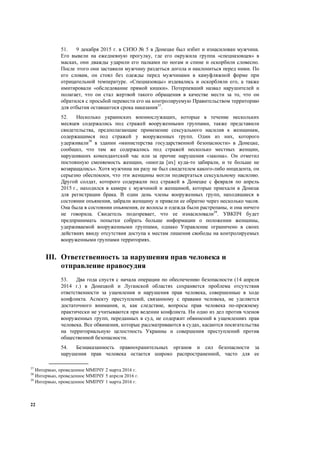 22
51. 9 декабря 2015 г. в СИЗО № 5 в Донецке был избит и изнасилован мужчина.
Его вывели на ежедневную прогулку, где его окружила группа «спецназовцев» в
масках, они дважды ударили его палками по ногам и спине и оскорбили словесно.
После этого они заставили мужчину раздеться догола и наклониться перед ними. По
его словам, он стоял без одежды перед мужчинами в камуфляжной форме при
отрицательной температуре. «Спецназовцы» издевались и оскорбляли его, а также
имитировали «обследование прямой кишки». Потерпевший назвал нарушителей и
полагает, что он стал жертвой такого обращения в качестве мести за то, что он
обратился с просьбой перевести его на контролируемую Правительством территорию
для отбытия оставшегося срока наказания37
.
52. Несколько украинских военнослужащих, которые в течение нескольких
месяцев содержались под стражей вооруженными группами, также представили
свидетельства, предполагающие применение сексуального насилия к женщинам,
содержащимся под стражей у вооруженных групп. Один из них, которого
удерживали38
в здании «министерства государственной безопасности» в Донецке,
сообщил, что там же содержались под стражей несколько местных женщин,
нарушивших комендантский час или за прочие нарушения «закона». Он отметил
постоянную сменяемость женщин, «иногда [их] куда-то забирали, и те больше не
возвращались». Хотя мужчина ни разу не был свидетелем какого-либо инцидента, он
серьезно обеспокоен, что эти женщины могли подвергаться сексуальному насилию.
Другой солдат, которого содержали под стражей в Донецке с февраля по апрель
2015 г., находился в камере с мужчиной и женщиной, которые приехали в Донецк
для регистрации брака. В один день члены вооруженных групп, находящиеся в
состоянии опьянения, забрали женщину и привели ее обратно через несколько часов.
Она была в состоянии опьянения, ее волосы и одежда были растрепаны, и она ничего
не говорила. Свидетель подозревает, что ее изнасиловали39
. УВКПЧ будет
предпринимать попытки собрать больше информации о положении женщины,
удерживаемой вооруженными группами, однако Управление ограничено в своих
действиях ввиду отсутствия доступа к местам лишения свободы на контролируемых
вооруженными группами территориях.
III. Ответственность за нарушения прав человека и
отправление правосудия
53. Два года спустя с начала операции по обеспечению безопасности (14 апреля
2014 г.) в Донецкой и Луганской областях сохраняется проблема отсутствия
ответственности за ущемления и нарушения прав человека, совершенные в ходе
конфликта. Аспекту преступлений, связанному с правами человека, не уделяется
достаточного внимания, и, как следствие, вопросы прав человека по-прежнему
практически не учитываются при ведении конфликта. Ни одно из дел против членов
вооруженных групп, переданных в суд, не содержит обвинений в ущемлениях прав
человека. Все обвинения, которые рассматриваются в судах, касаются посягательства
на территориальную целостность Украины и совершения преступлений против
общественной безопасности.
54. Безнаказанность правоохранительных органов и сил безопасности за
нарушения прав человека остается широко распространенной, часто для ее
37
Интервью, проведенное ММПЧУ 2 марта 2016 г.
38
Интервью, проведенное ММПЧУ 5 апреля 2016 г.
39
Интервью, проведенное ММПЧУ 1 марта 2016 г.
 
