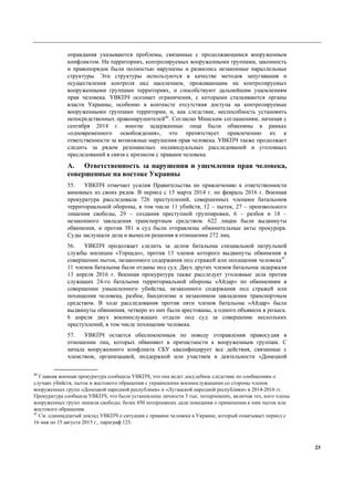 23
оправдания указываются проблемы, связанные с продолжающимся вооруженным
конфликтом. На территориях, контролируемых вооруженными группами, законность
и правопорядок были полностью нарушены и развились незаконные параллельные
структуры. Эти структуры используются в качестве методов запугивания и
осуществления контроля над населением, проживающим на контролируемых
вооруженными группами территориях, и способствуют дальнейшим ущемлениям
прав человека. УВКПЧ осознает ограничения, с которыми сталкиваются органы
власти Украины, особенно в контексте отсутствия доступа на контролируемые
вооруженными группами территории, и, как следствие, неспособность установить
непосредственных правонарушителей40
. Согласно Минским соглашениям, начиная с
сентября 2014 г. многие задержанные лица были обменяны в рамках
«одновременного освобождения», что препятствует привлечению их к
ответственности за возможные нарушения прав человека. УВКПЧ также продолжает
следить за рядом резонансных индивидуальных расследований и уголовных
преследований в связи с кризисом с правами человека.
A. Ответственность за нарушения и ущемления прав человека,
совершенные на востоке Украины
55. УВКПЧ отмечает усилия Правительства по привлечению к ответственности
виновных из своих рядов. В период с 15 марта 2014 г. по февраль 2016 г. Военная
прокуратура расследовала 726 преступлений, совершенных членами батальонов
территориальной обороны, в том числе 11 убийств, 12 – пыток, 27 – произвольного
лишения свободы, 29 – создания преступной группировки, 6 – разбоя и 18 –
незаконного завладения транспортным средством. 622 лицам были выдвинуты
обвинения, и против 381 в суд были отправлены обвинительные акты прокурора.
Суды заслушали дела и вынесли решения в отношении 272 лиц.
56. УВКПЧ продолжает следить за делом батальона специальной патрульной
службы милиции «Торнадо», против 13 членов которого выдвинуты обвинения в
совершении пыток, незаконного содержания под стражей или похищения человека41
.
11 членов батальона были отданы под суд. Двух других членов батальона задержали
13 апреля 2016 г. Военная прокуратура также расследует уголовные дела против
служащих 24-го батальона территориальной обороны «Айдар» по обвинениям в
совершении умышленного убийства, незаконного содержания под стражей или
похищения человека, разбое, бандитизме и незаконном завладении транспортным
средством. В ходе расследования против пяти членов батальона «Айдар» были
выдвинуты обвинения, четверо из них были арестованы, а одного объявили в розыск.
6 апреля двух военнослужащих отдали под суд за совершение нескольких
преступлений, в том числе похищение человека.
57. УВКПЧ остается обеспокоенным по поводу отправления правосудия в
отношении лиц, которых обвиняют в причастности к вооруженным группам. С
начала вооруженного конфликта СБУ квалифицирует все действия, связанные с
членством, организацией, поддержкой или участием в деятельности «Донецкой
40
Главная военная прокуратура сообщила УВКПЧ, что она ведет досудебное следствие по сообщениям о
случаях убийств, пыток и жестокого обращения с украинскими военнослужащими со стороны членов
вооруженных групп «Донецкой народной республики» и «Луганской народной республики» в 2014-2016 гг.
Прокуратура сообщила УВКПЧ, что были установлены личности 3 тыс. потерпевших, включая тех, кого члены
вооруженных групп лишили свободы; более 450 потерпевших дали показания о применении к ним пыток или
жестокого обращения.
41
См. одиннадцатый доклад УВКПЧ о ситуации с правами человека в Украине, который охватывает период с
16 мая по 15 августа 2015 г., параграф 123.
 