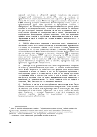 24
народной республики» и «Луганской народной республики» как создание
террористической организации по статье 258-3 или как «создание не
предусмотренных законом военизированных или вооруженных формирований» по
статье 260 Уголовного кодекса. Многие из задержанных находятся под стражей в
СИЗО, поскольку положения действующего Уголовно-процессуального кодекса не
предусматривают другой меры пресечения за преступления, связанные с
терроризмом42
. Это противоречит судебной практике Европейского суда по правам
человека43
и способствует появлению у задержанных представления, что помещение
под арест используется в качестве наказания для тех, кого подозревают в связях с
вооруженными группами или поддержании связи с лицами, проживающими на
контролируемых вооруженными группами территориях. Более того, применение
правовых норм о борьбе с терроризмом и обеспечении безопасности к лицам,
задержанным в связи с конфликтом, создает атмосферу вседозволенности и
безнаказанности.
58. УВКПЧ зафиксировало сообщения о задержании людей, проживающих в
населенных пунктах возле линии столкновения неустановленными вооруженными
мужчинами, по подозрениям в связях с вооруженными группами. Задержанные
жаловались на то, что они подвергались пыткам и жестокому обращению для
получения признания о предоставлении помощи вооруженным группам. После того,
как они сделали такие признания, их перевели в помещение СБУ и выдвинули
официальные обвинения. УВКПЧ постоянно наблюдает, что СБУ не проводит
оценки состояния задержанных и обстоятельств их задержания. Такая тенденция
свидетельствует о том, что следователи СБУ могут либо участвовать в отдельных
случаях произвольных задержаний, либо не способны предпринять меры для
привлечения нарушителей к ответственности.
59. 28 января 2015 г. трое членов батальона «Азов» задержали жителя Мариуполя
за поддержку «Донецкой народной республики». Его отвели в подвал спортивной
школы № 61 в Мариуполе, где он находился до 6 февраля 2015 г. Его постоянно
допрашивали и пытали. Он сообщил о том, что его приковали наручниками к
металлическому турнику и оставили висеть на нем. По его словам, его пытали
электрическим током и противогазом, водой и били в область гениталий. В
результате он признался в том, что передал вооруженным группам информацию о
размещении КПП правительственных сил. Только 7 февраля 2015 г. его перевели в
управление СБУ в Мариуполе, где его официально задержали.
60. Сообщения о пытках и жестоком обращении расследуются редко. Таким
образом, привлечение сотрудников правоохранительных органов к ответственности
за ущемления прав человека остается маловероятным. В некоторых случаях, когда
потерпевшие от пыток пытались сообщить об этом во время судебных слушаний,
судьи бездействуют и сохраняют бездушность: судьи часто игнорируют или
отклоняют подобные жалобы, что свидетельствует о недостаточной
беспристрастности судебной системы.
42
Закон «О внесении изменений в Уголовный и Уголовно-процессуальный кодексы Украины относительно
неотвратимости наказания за отдельные преступления против основ национальной безопасности,
общественной безопасности и коррупционные преступления» не позволяет применять никакие меры
пресечения к лицам, подозреваемым в этих преступлениям, кроме взятия под стражу.
43
Kharchenko v. Ukraine, Европейский суд по правам человека, № 40107/02.
 